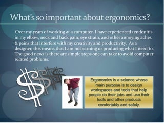 What’s so important about ergonomics?
 Over my years of working at a computer, I have experienced tendonitis
 in my elbow, neck and back pain, eye strain, and other annoying aches
 & pains that interfere with my creativity and productivity. As a
 designer, this means that I am not earning or producing what I need to.
 The good news is there are simple steps one can take to avoid computer
 related problems.



                                       Ergonomics is a science whose
                                         main purpose is to design
                                       workspaces and tools that help
                                      people do their jobs and use their
                                          tools and other products
                                           comfortably and safely.
 