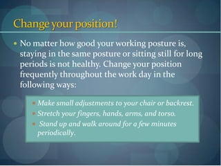 Change your position!
 No matter how good your working posture is,
 staying in the same posture or sitting still for long
 periods is not healthy. Change your position
 frequently throughout the work day in the
 following ways:

     Make small adjustments to your chair or backrest.
     Stretch your fingers, hands, arms, and torso.
     Stand up and walk around for a few minutes
      periodically.
 