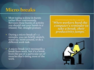 Micro-breaks
 Most typing is done in bursts
  rather than continuously.               A Cornell University press release (Sept. 24, 1999) stated:

  Between these bursts of activity      "When workers heed the
  you should rest your hands in a        computer's reminder to
  relaxed, flat, straight posture.         take a break, their
                                          productivity jumps."
 During a micro-break of < 2
  minutes, you can briefly stretch,
  stand up, move around, or do a
  different work task.

 A micro-break isn't necessarily a
  break from work, but it's a break
  from the use of a particular set of
  muscles that's doing most of the
  work.
 