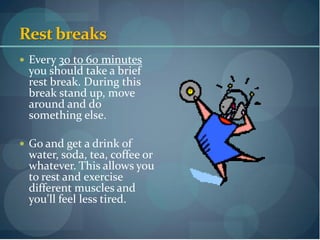 Rest breaks
 Every 30 to 60 minutes
 you should take a brief
 rest break. During this
 break stand up, move
 around and do
 something else.

 Go and get a drink of
 water, soda, tea, coffee or
 whatever. This allows you
 to rest and exercise
 different muscles and
 you'll feel less tired.
 