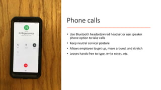 Phone calls
• Use Bluetooth headset/wired headset or use speaker
phone option to take calls
• Keep neutral cervical posture
• Allows employee to get up, move around, and stretch
• Leaves hands free to type, write notes, etc.
 