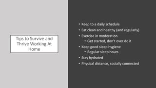 Tips to Survive and
Thrive Working At
Home
• Keep to a daily schedule
• Eat clean and healthy (and regularly)
• Exercise in moderation
• Get started, don’t over do it
• Keep good sleep hygiene
• Regular sleep hours
• Stay hydrated
• Physical distance, socially connected
 