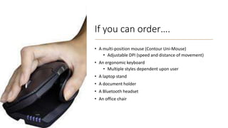 If you can order….
• A multi-position mouse (Contour Uni-Mouse)
• Adjustable DPI (speed and distance of movement)
• An ergonomic keyboard
• Multiple styles dependent upon user
• A laptop stand
• A document holder
• A Bluetooth headset
• An office chair
 
