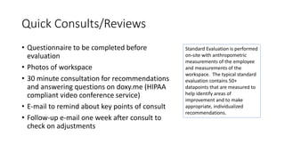 Quick Consults/Reviews
• Questionnaire to be completed before
evaluation
• Photos of workspace
• 30 minute consultation for recommendations
and answering questions on doxy.me (HIPAA
compliant video conference service)
• E-mail to remind about key points of consult
• Follow-up e-mail one week after consult to
check on adjustments
Standard Evaluation is performed
on-site with anthropometric
measurements of the employee
and measurements of the
workspace. The typical standard
evaluation contains 50+
datapoints that are measured to
help identify areas of
improvement and to make
appropriate, individualized
recommendations.
 
