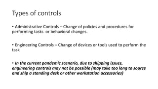 Types of controls
• Administrative Controls – Change of policies and procedures for
performing tasks or behavioral changes.
• Engineering Controls – Change of devices or tools used to perform the
task
• In the current pandemic scenario, due to shipping issues,
engineering controls may not be possible (may take too long to source
and ship a standing desk or other workstation accessories)
 