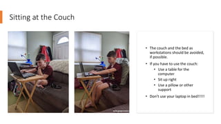 Sitting at the Couch
• The couch and the bed as
workstations should be avoided,
if possible.
• If you have to use the couch:
• Use a table for the
computer
• Sit up right
• Use a pillow or other
support
• Don’t use your laptop in bed!!!!!
 