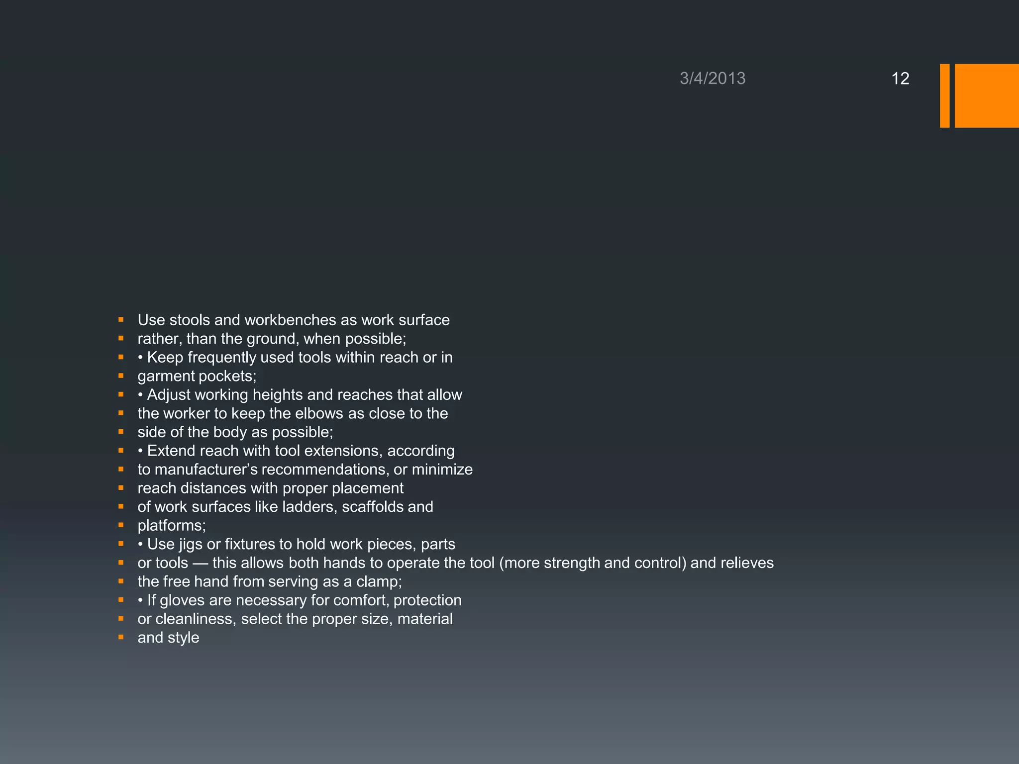 12




   Use stools and workbenches as work surface
   rather, than the ground, when possible;
   • Keep frequently used tools within reach or in
   garment pockets;
   • Adjust working heights and reaches that allow
   the worker to keep the elbows as close to the
   side of the body as possible;
   • Extend reach with tool extensions, according
   to manufacturer’s recommendations, or minimize
   reach distances with proper placement
   of work surfaces like ladders, scaffolds and
   platforms;
   • Use jigs or fixtures to hold work pieces, parts
   or tools — this allows both hands to operate the tool (more strength and control) and relieves
   the free hand from serving as a clamp;
   • If gloves are necessary for comfort, protection
   or cleanliness, select the proper size, material
   and style
 