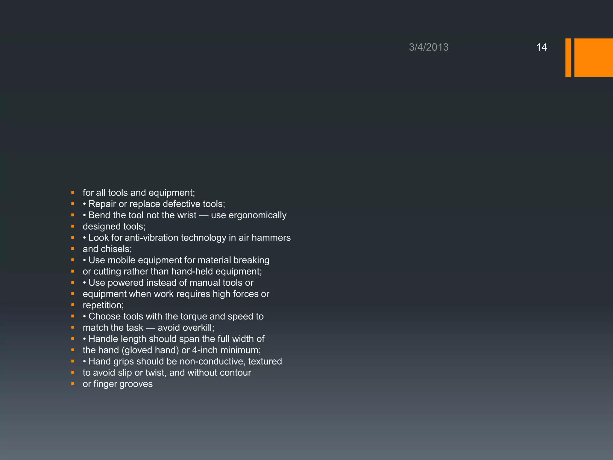14




   for all tools and equipment;
   • Repair or replace defective tools;
   • Bend the tool not the wrist — use ergonomically
   designed tools;
   • Look for anti-vibration technology in air hammers
   and chisels;
   • Use mobile equipment for material breaking
   or cutting rather than hand-held equipment;
   • Use powered instead of manual tools or
   equipment when work requires high forces or
   repetition;
   • Choose tools with the torque and speed to
   match the task — avoid overkill;
   • Handle length should span the full width of
   the hand (gloved hand) or 4-inch minimum;
   • Hand grips should be non-conductive, textured
   to avoid slip or twist, and without contour
   or finger grooves
 