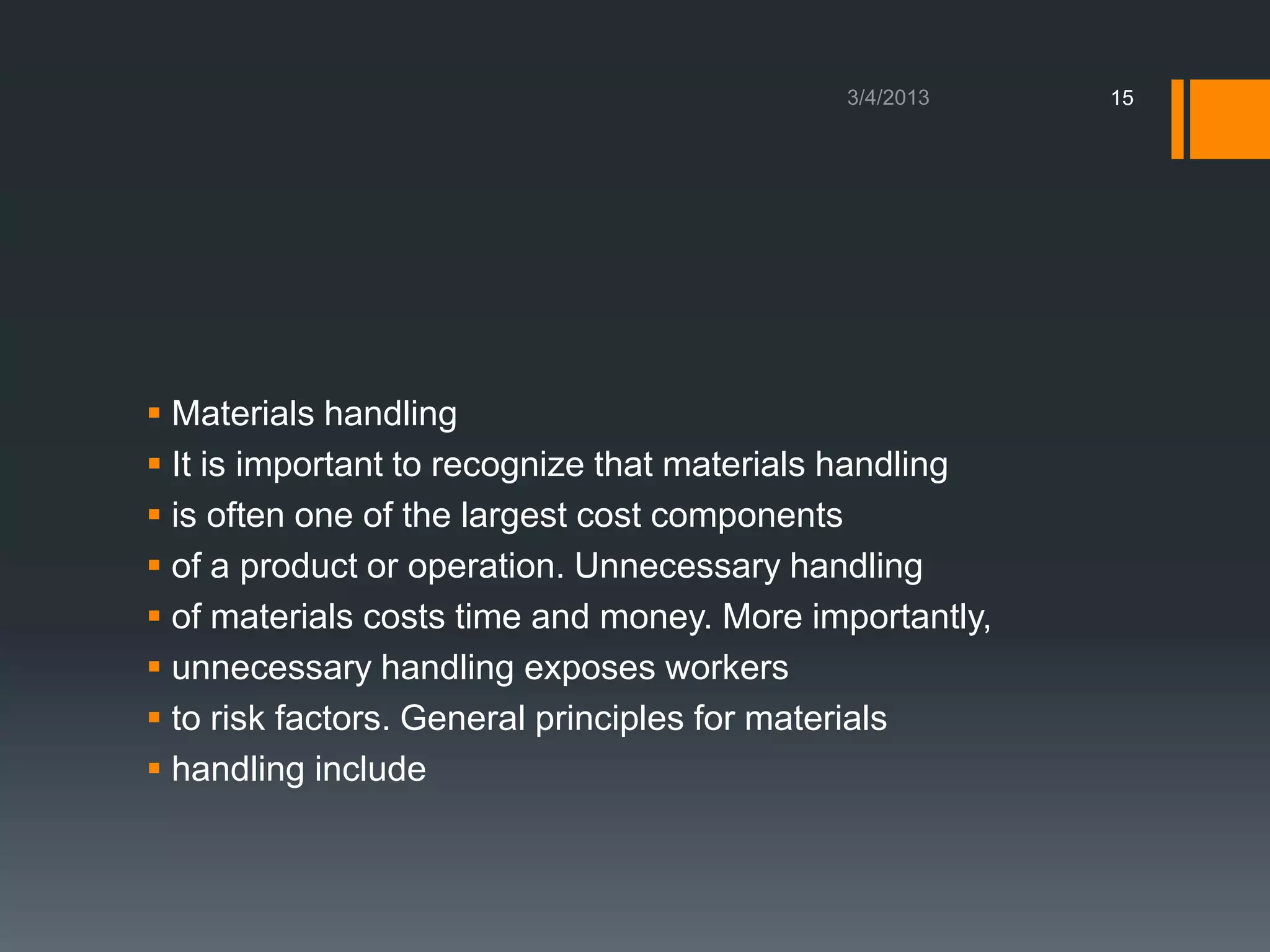 15




 Materials handling
 It is important to recognize that materials handling
 is often one of the largest cost components
 of a product or operation. Unnecessary handling
 of materials costs time and money. More importantly,
 unnecessary handling exposes workers
 to risk factors. General principles for materials
 handling include
 