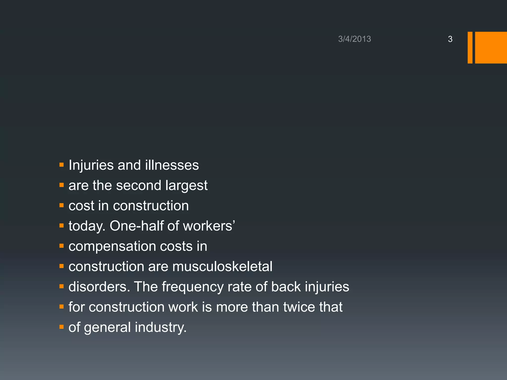 3




 Injuries and illnesses
 are the second largest
 cost in construction
 today. One-half of workers’
 compensation costs in
 construction are musculoskeletal
 disorders. The frequency rate of back injuries
 for construction work is more than twice that
 of general industry.
 