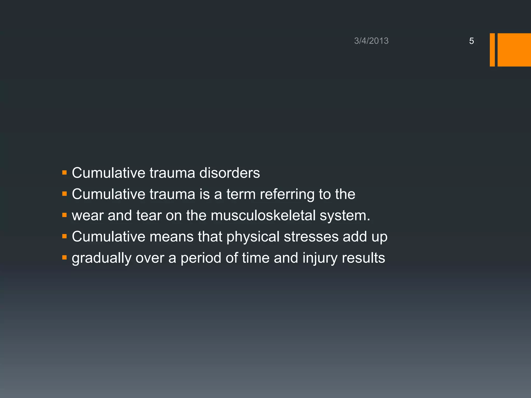 5




 Cumulative trauma disorders
 Cumulative trauma is a term referring to the
 wear and tear on the musculoskeletal system.
 Cumulative means that physical stresses add up
 gradually over a period of time and injury results
 
