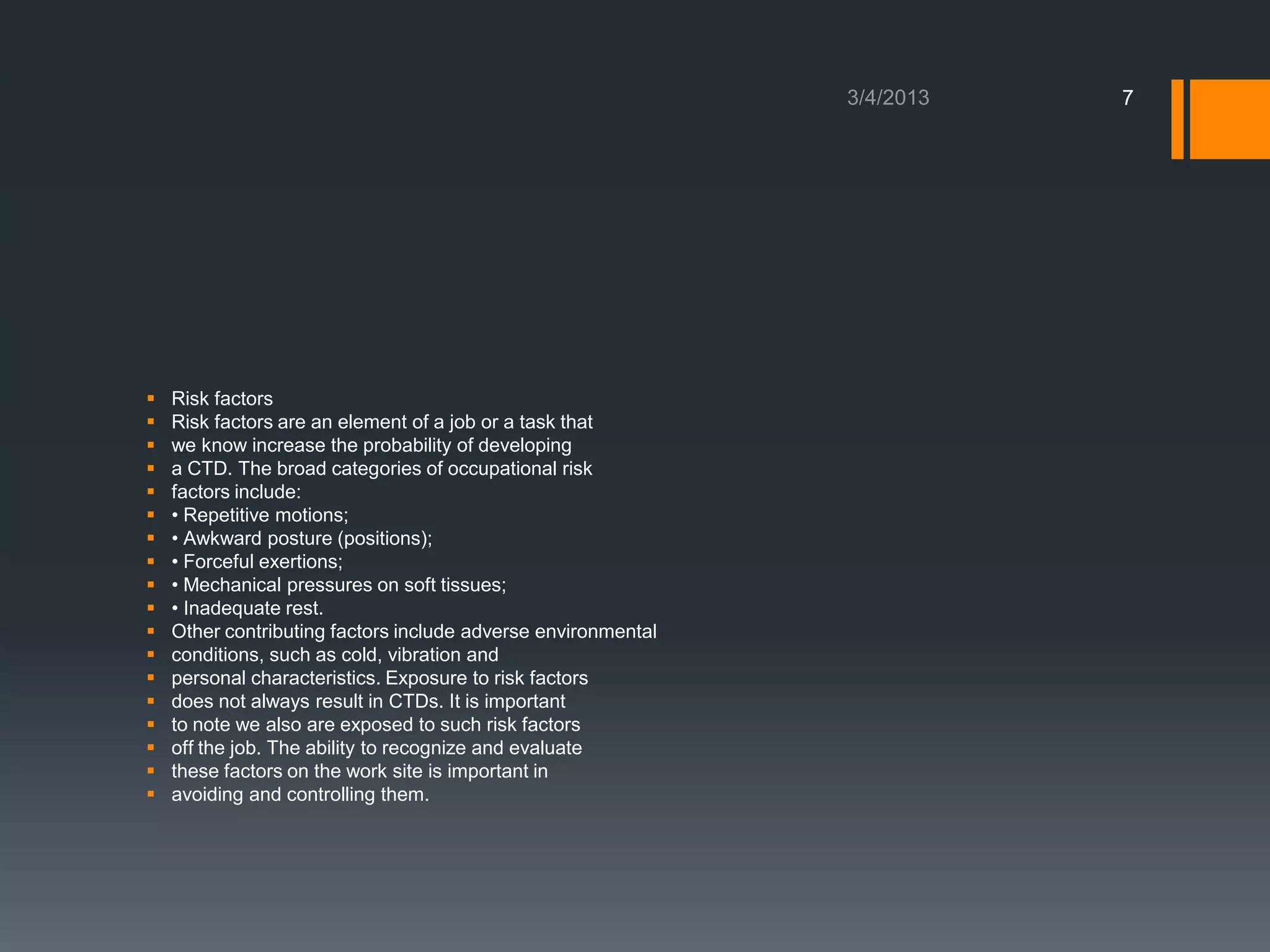 7




   Risk factors
   Risk factors are an element of a job or a task that
   we know increase the probability of developing
   a CTD. The broad categories of occupational risk
   factors include:
   • Repetitive motions;
   • Awkward posture (positions);
   • Forceful exertions;
   • Mechanical pressures on soft tissues;
   • Inadequate rest.
   Other contributing factors include adverse environmental
   conditions, such as cold, vibration and
   personal characteristics. Exposure to risk factors
   does not always result in CTDs. It is important
   to note we also are exposed to such risk factors
   off the job. The ability to recognize and evaluate
   these factors on the work site is important in
   avoiding and controlling them.
 