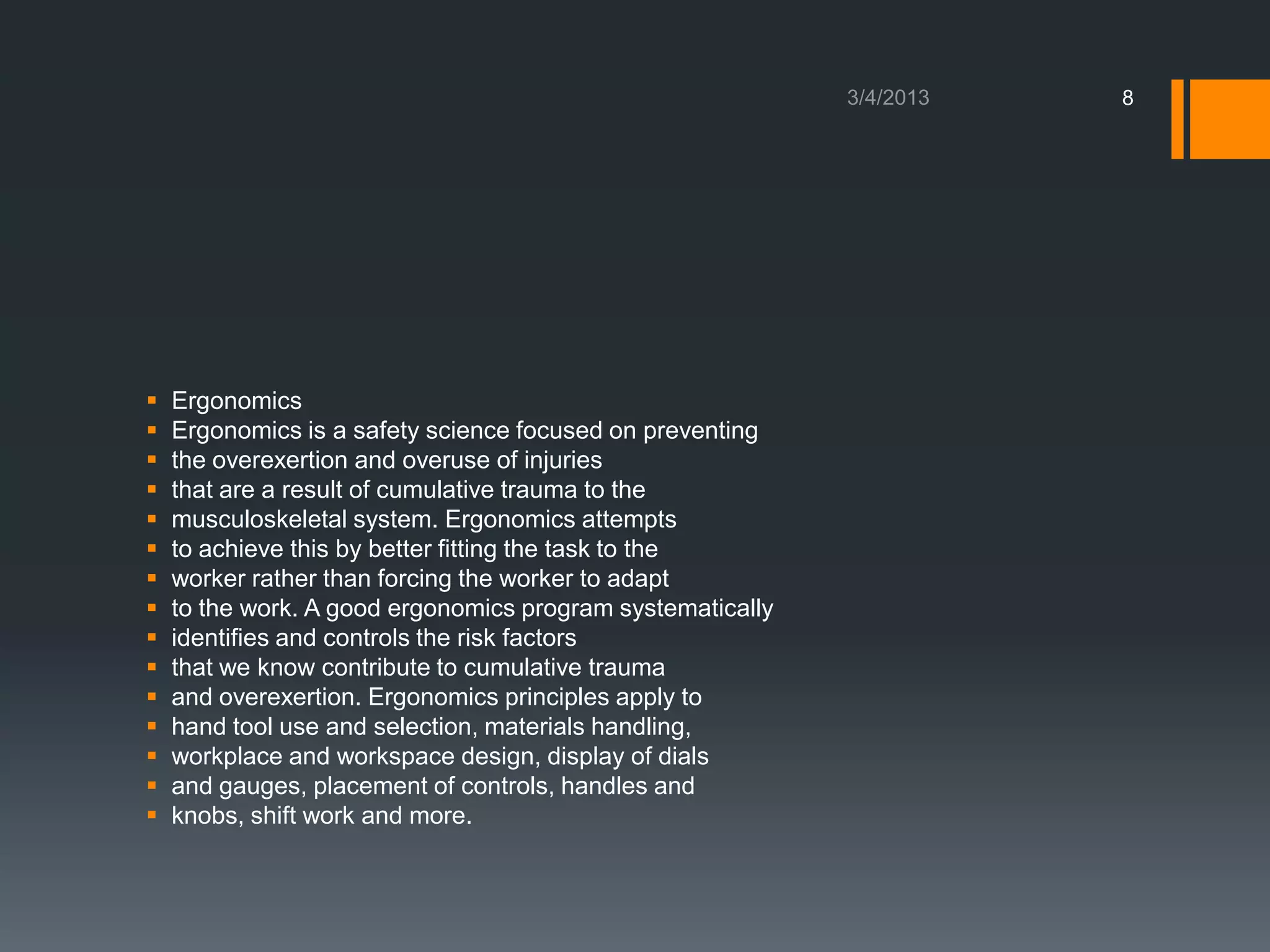 8




   Ergonomics
   Ergonomics is a safety science focused on preventing
   the overexertion and overuse of injuries
   that are a result of cumulative trauma to the
   musculoskeletal system. Ergonomics attempts
   to achieve this by better fitting the task to the
   worker rather than forcing the worker to adapt
   to the work. A good ergonomics program systematically
   identifies and controls the risk factors
   that we know contribute to cumulative trauma
   and overexertion. Ergonomics principles apply to
   hand tool use and selection, materials handling,
   workplace and workspace design, display of dials
   and gauges, placement of controls, handles and
   knobs, shift work and more.
 