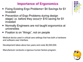 Importance of Ergonomics Fixing Existing Ergo Problems= $4 Savings for $1 Invested Prevention of Ergo Problems during design stage( i.e. before they occur)= $10 saving for $1 invested Normally Engineers are not taught ergonomics at universities Fixation is on “things”, not on people Medical device used in critical care settings that has both a hardware and software user interface. Development takes about two years and costs $2,000,000. Manufacturer conducts a rigorous human factors program. 