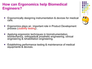 How can Ergonomics help Biomedical Engineers? Ergonomically designing instrumentation & devices for medical care. Ergonomics plays an  important role in Product Development process ( usability testing ) . Applying ergonomic techniques in bioinstrumentation, biomechanics, orthopedic& prosthetic engineering, clinical engineering & rehabilitation engineering. Establishing performance testing & maintenance of medical equipments & devices. 