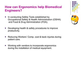 How can Ergonomics help Biomedical Engineers? In conducting Safety Tests established by Occupational Safety & Health Administration (OSHA)  and Food & Drug Administration (FDA). Developing health & safety procedures to improve productivity. Reducing Workers’ Comp. cost & back injuries during patient care. Working with vendors to incorporate ergonomics during the installation of medical equipment.  