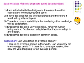 Basic mistakes made by Engineers during design process   1) I am satisfied with the design and therefore it must be satisfactory to employees/end users. 2) I have designed for the average person and therefore it must satisfy all employees 3) There is so much variability in human beings that no design will be satisfactory. 4) Ergonomic design is very expensive, however human beings are so flexible and adaptable that they can adapt to any design. 5) Ergonomic design is based on common sense. Discussion:  Can you define an average person? There is no average person in the world. Can you show me one average person?, if there is no average person, then how are you designing for an average person.  