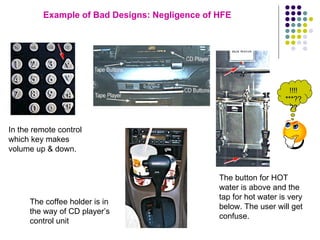 Example of Bad Designs: Negligence of HFE In the remote control which key makes volume up & down. The button for HOT water is above and the tap for hot water is very below. The user will get confuse. The coffee holder is in the way of CD player’s control unit !!!!***???? 