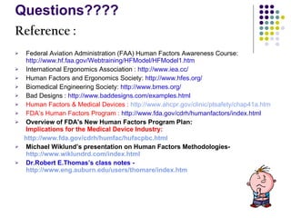 Questions???? Reference : Federal Aviation Administration (FAA) Human Factors Awareness Course:  http://www.hf.faa.gov/Webtraining/HFModel/HFModel1.htm International Ergonomics Association :  http://www.iea.cc/ Human Factors and Ergonomics Society:  http://www.hfes.org/   Biomedical Engineering Society:  http://www.bmes.org/     Bad Designs :  http://www.baddesigns.com/examples.html Human Factors & Medical Devices :   http://www.ahcpr.gov/clinic/ptsafety/chap41a.htm FDA’s Human Factors Program :   http://www.fda.gov/cdrh/humanfactors/index.html Overview of FDA's New Human Factors Program Plan:  Implications for the Medical Device Industry: http://www.fda.gov/cdrh/humfac/hufacpbc.html Michael Wiklund’s presentation on Human Factors Methodologies-  http://www.wiklundrd.com/index.html Dr.Robert E.Thomas’s class notes -  http://www.eng.auburn.edu/users/thomare/index.htm 