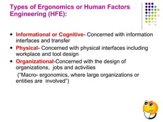 Types of Ergonomics or Human Factors Engineering (HFE):  Informational or Cognitive-   Concerned with information interfaces and transfer Physical-   Concerned with physical interfaces including workplace and tool design Organizational- Concerned with the design of organizations,  jobs and activities (“Macro- ergonomics, where large organizations or entities are  involved”) 