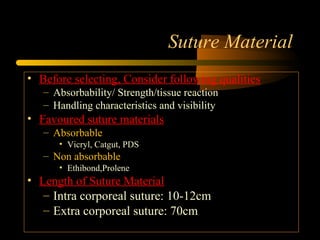 Suture Material
• Before selecting, Consider following qualities
– Absorbability/ Strength/tissue reaction
– Handling characteristics and visibility
• Favoured suture materials
– Absorbable
• Vicryl, Catgut, PDS
– Non absorbable
• Ethibond,Prolene
• Length of Suture Material
– Intra corporeal suture: 10-12cm
– Extra corporeal suture: 70cm
 