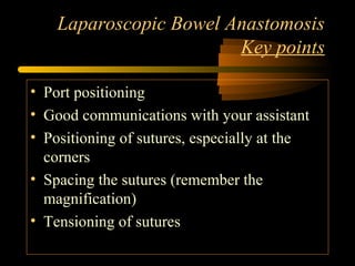 Laparoscopic Bowel Anastomosis
Key points
• Port positioning
• Good communications with your assistant
• Positioning of sutures, especially at the
corners
• Spacing the sutures (remember the
magnification)
• Tensioning of sutures
 
