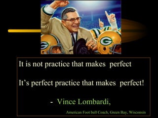 It is not practice that makes perfect
It’s perfect practice that makes perfect!
- Vince Lombardi,
American Foot ball Coach, Green Bay, Wisconsin
 