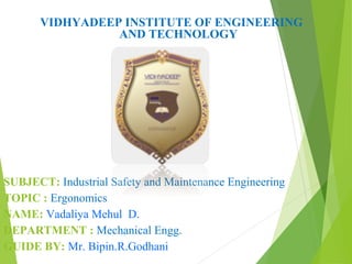 VIDHYADEEP INSTITUTE OF ENGINEERING
AND TECHNOLOGY
SUBJECT: Industrial Safety and Maintenance Engineering
TOPIC : Ergonomics
NAME: Vadaliya Mehul D.
DEPARTMENT : Mechanical Engg.
GUIDE BY: Mr. Bipin.R.Godhani
 