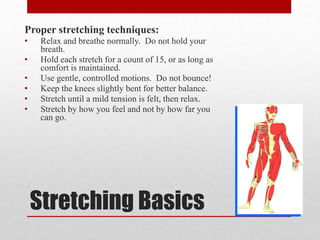 Proper stretching techniques:
•
•
•
•
•
•

Relax and breathe normally. Do not hold your
breath.
Hold each stretch for a count of 15, or as long as
comfort is maintained.
Use gentle, controlled motions. Do not bounce!
Keep the knees slightly bent for better balance.
Stretch until a mild tension is felt, then relax.
Stretch by how you feel and not by how far you
can go.

Stretching Basics

 