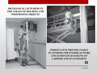 MECHANICAL LIFTS REDUCE
THE STRAIN OF HOLDING AND
POSITIONING OBJECTS

PERSON-LIFTS PROVIDE STABLE
PLATFORMS FOR OVERHEAD WORK
AND ELIMINATE HANDLING OF
LADDERS AND SCAFFOLDING

23
11/6/2013

 