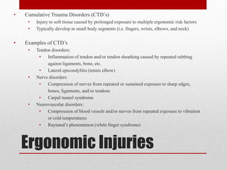 •

Cumulative Trauma Disorders (CTD’s)
•
•

•

Injury to soft tissue caused by prolonged exposure to multiple ergonomic risk factors
Typically develop in small body segments (i.e. fingers, wrists, elbows, and neck)

Examples of CTD’s
•

•

•

Tendon disorders:
•
Inflammation of tendon and/or tendon sheathing caused by repeated rubbing
against ligaments, bone, etc.
•
Lateral epicondylitis (tennis elbow)
Nerve disorders:
•
Compression of nerves from repeated or sustained exposure to sharp edges,
bones, ligaments, and/or tendons
•
Carpal tunnel syndrome
Neurovascular disorders:
•
Compression of blood vessels and/or nerves from repeated exposure to vibration
or cold temperatures
•
Raynaud’s phenomenon (white finger syndrome)

Ergonomic Injuries

 