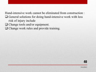 Hand-intensive work cannot be eliminated from construction :
 General solutions for doing hand-intensive work with less
risk of injury include
 Change tools and/or equipment.
 Change work rules and provide training.

40
11/6/2013

 