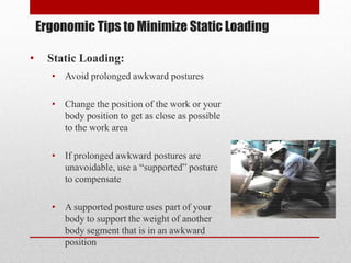 Ergonomic Tips to Minimize Static Loading
•

Static Loading:
• Avoid prolonged awkward postures
• Change the position of the work or your
body position to get as close as possible
to the work area

• If prolonged awkward postures are
unavoidable, use a “supported” posture
to compensate
• A supported posture uses part of your
body to support the weight of another
body segment that is in an awkward
position

 