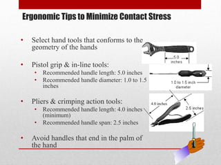 Ergonomic Tips to Minimize Contact Stress
•

Select hand tools that conforms to the
geometry of the hands

•

Pistol grip & in-line tools:
• Recommended handle length: 5.0 inches
• Recommended handle diameter: 1.0 to 1.5
inches

•

Pliers & crimping action tools:
• Recommended handle length: 4.0 inches
(minimum)
• Recommended handle span: 2.5 inches

•

Avoid handles that end in the palm of
the hand

4.0 inches

 