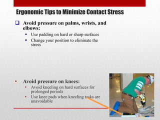 Ergonomic Tips to Minimize Contact Stress
 Avoid pressure on palms, wrists, and
elbows:
 Use padding on hard or sharp surfaces
 Change your position to eliminate the
stress

•

Avoid pressure on knees:
• Avoid kneeling on hard surfaces for
prolonged periods
• Use knee pads when kneeling tasks are
unavoidable

 