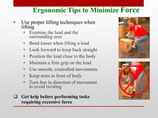 Ergonomic Tips to Minimize Force
•

Use proper lifting techniques when
lifting

• Examine the load and the
surrounding area
• Bend knees when lifting a load
• Look forward to keep back straight
• Position the load close to the body
• Maintain a firm grip on the load
• Use smooth, controlled movements
• Keep arms in front of body
• Turn feet in direction of movement
to avoid twisting

 Get help before performing tasks
requiring excessive force

 