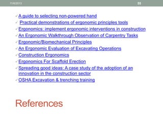 11/6/2013

55

 A guide to selecting non-powered hand
 Practical demonstrations of ergonomic principles tools
 Ergonomics: implement ergonomic interventions in construction
 An Ergonomic Walkthrough Observation of Carpentry Tasks

 Ergonomic/Biomechanical Principles
 An Ergonomic Evaluation of Excavating Operations
 Construction Ergonomics
 Ergonomics For Scaffold Erection
 Spreading good ideas: A case study of the adoption of an

innovation in the construction sector
 OSHA Excavation & trenching training

References

 
