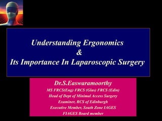 Understanding Ergonomics
&
Its Importance In Laparoscopic Surgery
Dr.S.Easwaramoorthy
MS FRCS(Eng) FRCS (Glas) FRCS (Edin)
Head of Dept of Minimal Access Surgery
Examiner, RCS of Edinburgh
Executive Member, South Zone IAGES
FIAGES Board member
 