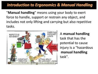 "Manual handling" means using your body to exert
force to handle, support or restrain any object, and
includes not only lifting and carrying but also repetitive
tasks.
A manual handling
task that has the
potential to cause
injury is a "hazardous
manual handling
task".
Introduction to Ergonomics & Manual Handling
 