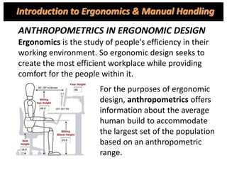ANTHROPOMETRICS IN ERGONOMIC DESIGN
Ergonomics is the study of people's efficiency in their
working environment. So ergonomic design seeks to
create the most efficient workplace while providing
comfort for the people within it.
For the purposes of ergonomic
design, anthropometrics offers
information about the average
human build to accommodate
the largest set of the population
based on an anthropometric
range.
Introduction to Ergonomics & Manual Handling
 