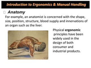 For example, an anatomist is concerned with the shape,
size, position, structure, blood supply and innervations of
an organ such as the liver.
Physical ergonomic
principles have been
widely used in the
design of both
consumer and
industrial products.
Introduction to Ergonomics & Manual Handling
Anatomy
 