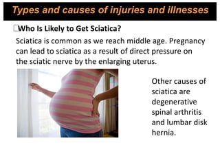 Sciatica is common as we reach middle age. Pregnancy
can lead to sciatica as a result of direct pressure on
the sciatic nerve by the enlarging uterus.
Other causes of
sciatica are
degenerative
spinal arthritis
and lumbar disk
hernia.
Who Is Likely to Get Sciatica?
Types and causes of injuries and illnesses
 