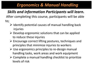 After completing this course, participants will be able
to;
 Identify potential causes of manual handling back
injuries
 Develop ergonomic solutions that can be applied
to reduce these injuries
 Encourage correct lifting postures, techniques and
principles that minimize injuries to workers
 Use ergonomics principles to re-design manual
handling tasks, work areas and work equipment
 Complete a manual handling checklist to prioritize
levels of risk
Ergonomics & Manual Handling
Skills and information Participants will learn.
 