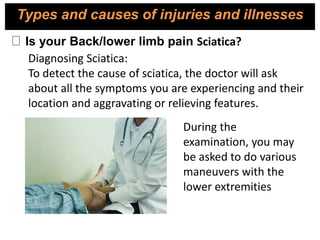 Diagnosing Sciatica:
To detect the cause of sciatica, the doctor will ask
about all the symptoms you are experiencing and their
location and aggravating or relieving features.
During the
examination, you may
be asked to do various
maneuvers with the
lower extremities
Is your Back/lower limb pain Sciatica?
Types and causes of injuries and illnesses
 