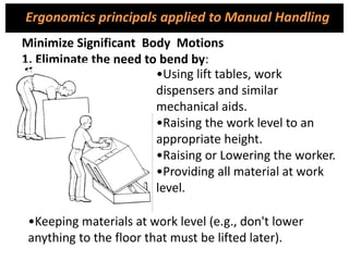 •Using lift tables, work
dispensers and similar
mechanical aids.
•Raising the work level to an
appropriate height.
•Raising or Lowering the worker.
•Providing all material at work
level.
Minimize Significant Body Motions
1. Eliminate the need to bend by:
•Keeping materials at work level (e.g., don't lower
anything to the floor that must be lifted later).
Ergonomics principals applied to Manual Handling
 