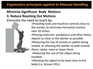 •Providing tools and machine controls close to
the worker, to eliminate horizontal reaches
over 16 inches.
•Placing materials, workplaces and other heavy
objects as close to the worker as possible.
•Reducing the size of cartons or pallets being
loaded, or allowing the worker to walk around
them; rotate. raise or lower them.
•Reducing the size of the object being
handled.
•Allowing the object to be kept close to the
body (i.e. Scissor Lifts).
Minimize Significant Body Motions
3. Reduce Reaching Out Motions
Eliminate the need to reach by:
Ergonomics principals applied to Manual Handling
 