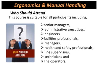 This course is suitable for all participants including;
Ergonomics & Manual Handling
Who Should Attend
senior managers,
 administrative executives,
 engineers,
facilities professionals,
 managers,
 health and safety professionals,
 line supervisors,
 technicians and
line operators.
 
