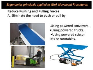 •Using powered conveyors.
•Using powered trucks.
•Using powered scissor
lifts or turntables.
Reduce Pushing and Pulling Forces
A. Eliminate the need to push or pull by:
Ergonomics principals applied to Work Movement Procedures
 