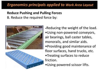•Reducing the weight of the load.
•Using non-powered conveyors,
air bearings, ball caster tables,
monorails, and similar aids.
•Providing good maintenance of
floor surfaces, hand trucks, etc.
•Treating surfaces to reduce
friction.
•Using powered scissor lifts.
Reduce Pushing and Pulling Forces
B. Reduce the required force by:
Ergonomics principals applied to Work Area Layout
 