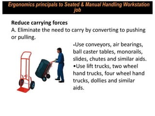 •Use conveyors, air bearings,
ball caster tables, monorails,
slides, chutes and similar aids.
•Use lift trucks, two wheel
hand trucks, four wheel hand
trucks, dollies and similar
aids.
Reduce carrying forces
A. Eliminate the need to carry by converting to pushing
or pulling.
Ergonomics principals to Seated & Manual Handling Workstation
job
 